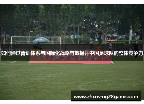 如何通过青训体系与国际化战略有效提升中国足球队的整体竞争力