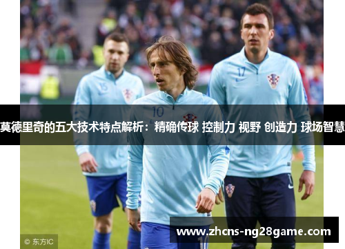 莫德里奇的五大技术特点解析：精确传球 控制力 视野 创造力 球场智慧