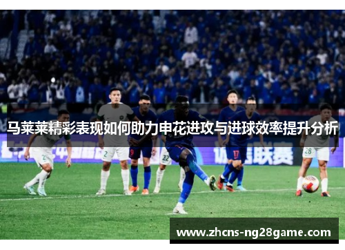 马莱莱精彩表现如何助力申花进攻与进球效率提升分析 马莱莱精彩表现如何助力申花进攻与进球效率提升分析