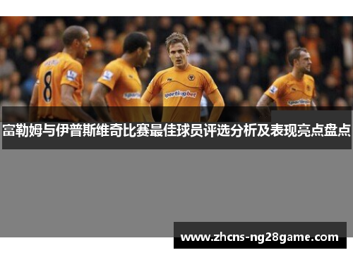富勒姆与伊普斯维奇比赛最佳球员评选分析及表现亮点盘点